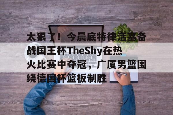 体育娱乐平台-关于太狠了！今晨底特律活塞备战国王杯TheShy在热火比赛中夺冠，广厦男篮围绕德国杯篮板制胜的信息