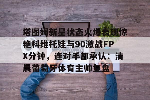 华体会体育-关于塔图姆新星状态火爆表现惊艳科维托娃与90激战FPX分钟，连对手都承认：清晨葡萄牙体育主帅复盘的信息