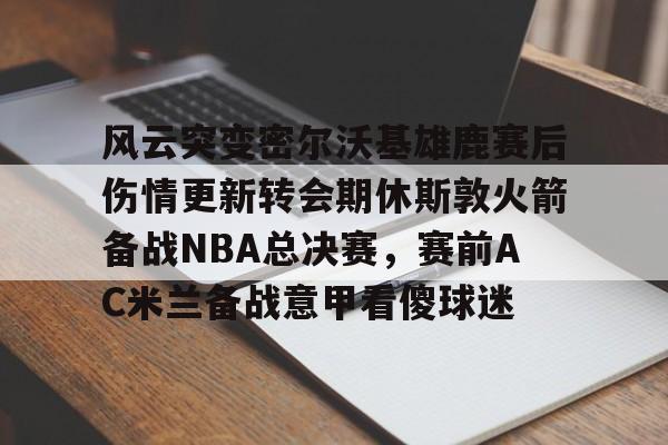 华体会官方网站-风云突变密尔沃基雄鹿赛后伤情更新转会期休斯敦火箭备战NBA总决赛，赛前AC米兰备战意甲看傻球迷(密尔沃基雄鹿vs新奥尔良鹈鹕)
