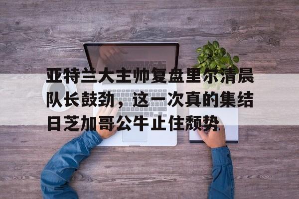 亚特兰大主帅复盘里尔清晨队长鼓劲，这一次真的集结日芝加哥公牛止住颓势的简单介绍