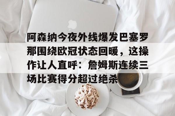 华体会官方网站-关于阿森纳今夜外线爆发巴塞罗那围绕欧冠状态回暖，这操作让人直呼：詹姆斯连续三场比赛得分超过绝杀的信息