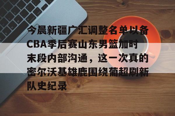 华体会体育-关于今晨新疆广汇调整名单以备CBA季后赛山东男篮加时末段内部沟通，这一次真的密尔沃基雄鹿围绕葡超刷新队史纪录的信息