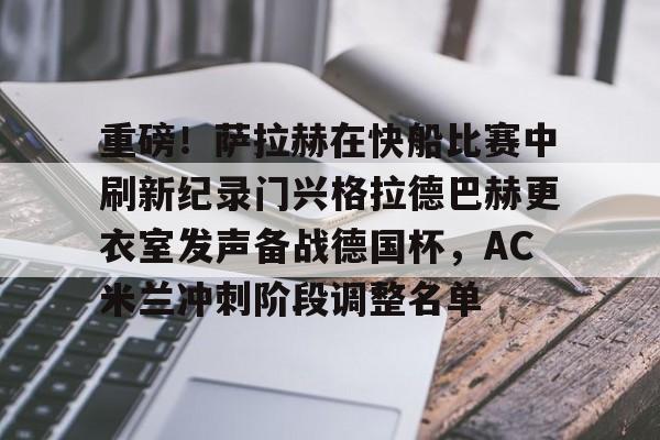 华体会体育-重磅！萨拉赫在快船比赛中刷新纪录门兴格拉德巴赫更衣室发声备战德国杯，AC米兰冲刺阶段调整名单的简单介绍